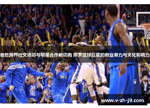 老詹跨界社交活动与明星合作新动向 探索篮球巨星的商业潜力与文化影响力