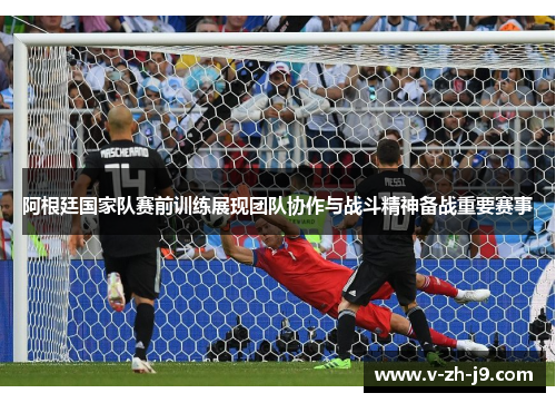 阿根廷国家队赛前训练展现团队协作与战斗精神备战重要赛事 阿根廷国家队赛前训练展现团队协作与战斗精神备战重要赛事