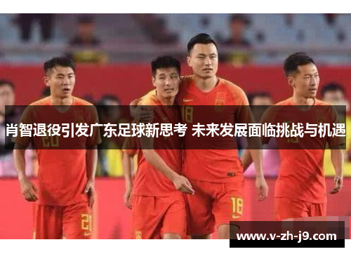 肖智退役引发广东足球新思考 未来发展面临挑战与机遇