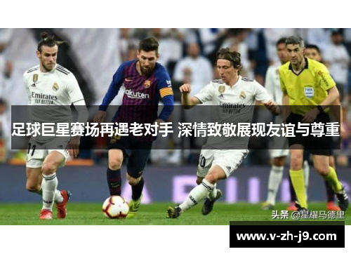 足球巨星赛场再遇老对手 深情致敬展现友谊与尊重 足球巨星赛场再遇老对手 深情致敬展现友谊与尊重