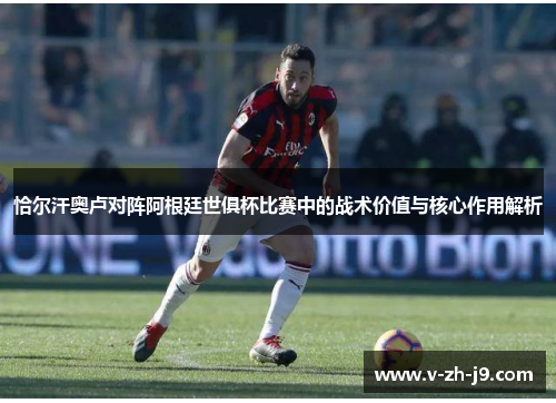 恰尔汗奥卢对阵阿根廷世俱杯比赛中的战术价值与核心作用解析 恰尔汗奥卢对阵阿根廷世俱杯比赛中的战术价值与核心作用解析