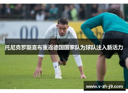 托尼克罗斯宣布重返德国国家队为球队注入新活力 托尼克罗斯宣布重返德国国家队为球队注入新活力